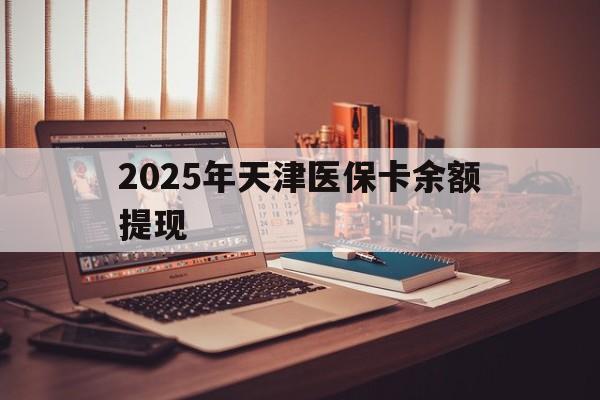 德清最新2025年天津医保卡余额提现方法分析(最方便真实的德清2025年天津医保卡余额提现多少方法)