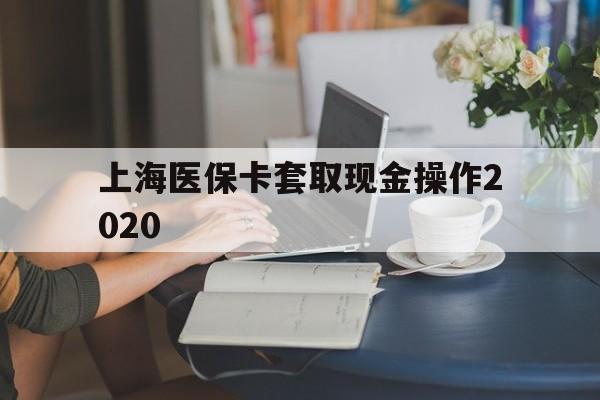 德清最新上海医保卡套取现金操作2020方法分析(最方便真实的德清上海医保卡套取现金操作2020年方法)