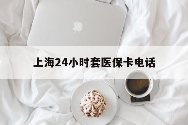 德清最新上海24小时套医保卡电话方法分析(最方便真实的德清上海24小时套医保卡电话是多少方法)