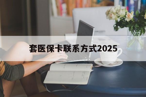 德清最新套医保卡联系方式2025方法分析(最方便真实的德清谁能帮我套医保卡方法)