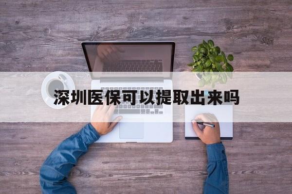 德清最新深圳医保可以提取出来吗方法分析(最方便真实的德清深圳医保能提取吗方法)